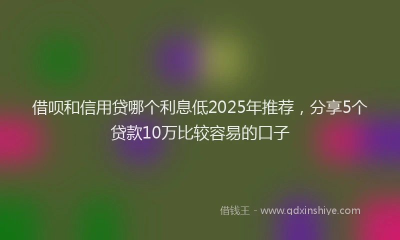 借呗和信用贷哪个利息低2025年推荐，分享5个贷款10万比较容易的口子