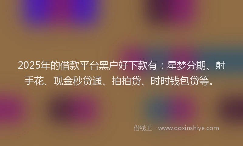 2025年的借款平台黑户好下款有：星梦分期、射手花、现金秒贷通、拍拍贷、时时钱包贷等。