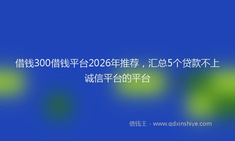借钱300借钱平台2026年推荐，汇总5个贷款不上诚信平台的平台
