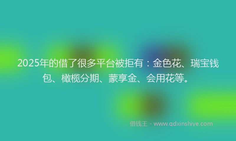 2025年的借了很多平台被拒有:金色花、瑞宝钱包、橄榄分期、蒙享金、会用花等。