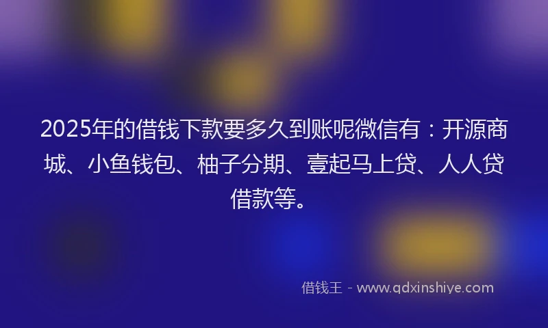 2025年的借钱下款要多久到账呢微信有：开源商城、小鱼钱包、柚子分期、壹起马上贷、人人贷借款等。