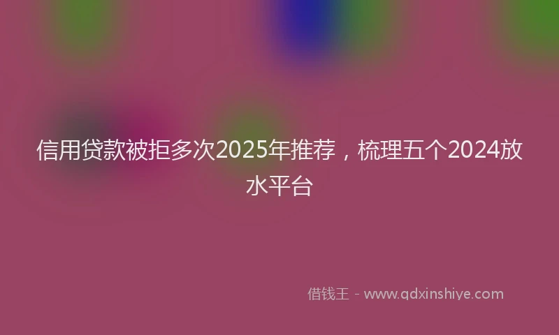 信用贷款被拒多次2025年推荐，梳理五个2024放水平台
