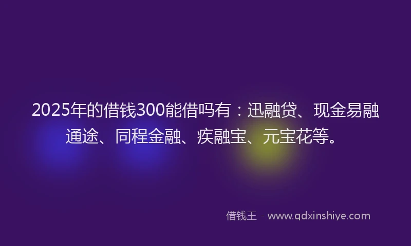 2025年的借钱300能借吗有：迅融贷、现金易融通途、同程金融、疾融宝、元宝花等。