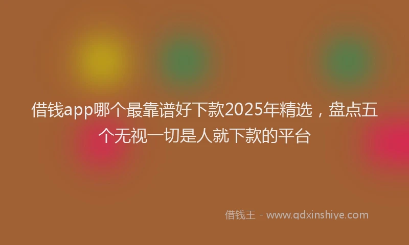 借钱app哪个最靠谱好下款2025年精选，盘点五个无视一切是人就下款的平台