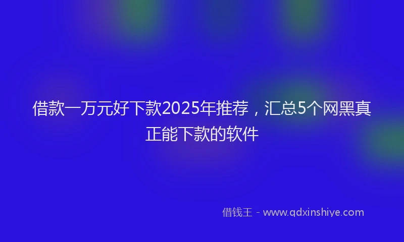 借款一万元好下款2025年推荐，汇总5个网黑真正能下款的软件