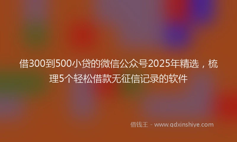 借300到500小贷的微信公众号2025年精选,梳理5个轻松借款无征信记录的软件