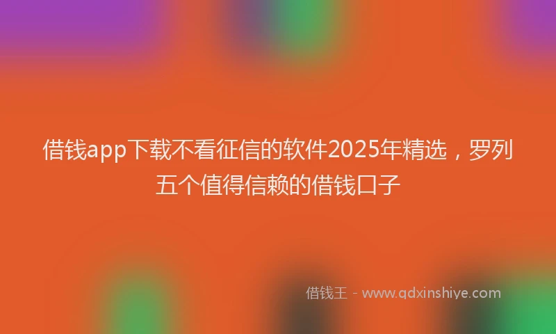 借钱app下载不看征信的软件2025年精选，罗列五个值得信赖的借钱口子