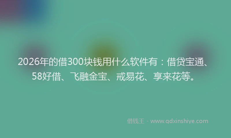 2026年的借300块钱用什么软件有：借贷宝通、58好借、飞融金宝、戒易花、享来花等。