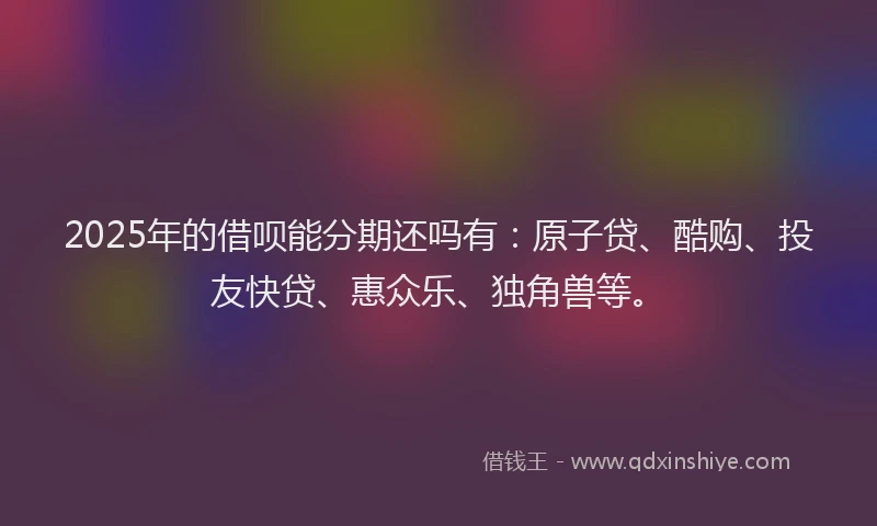 2025年的借呗能分期还吗有：原子贷、酷购、投友快贷、惠众乐、独角兽等。