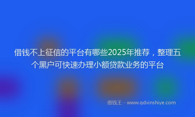 借钱不上征信的平台有哪些2025年推荐，整理五个黑户可快速办理小额贷款业务的平台