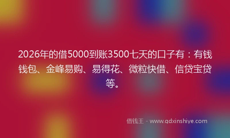 2026年的借5000到账3500七天的口子有:有钱钱包、金峰易购、易得花、微粒快借、信贷宝贷等。