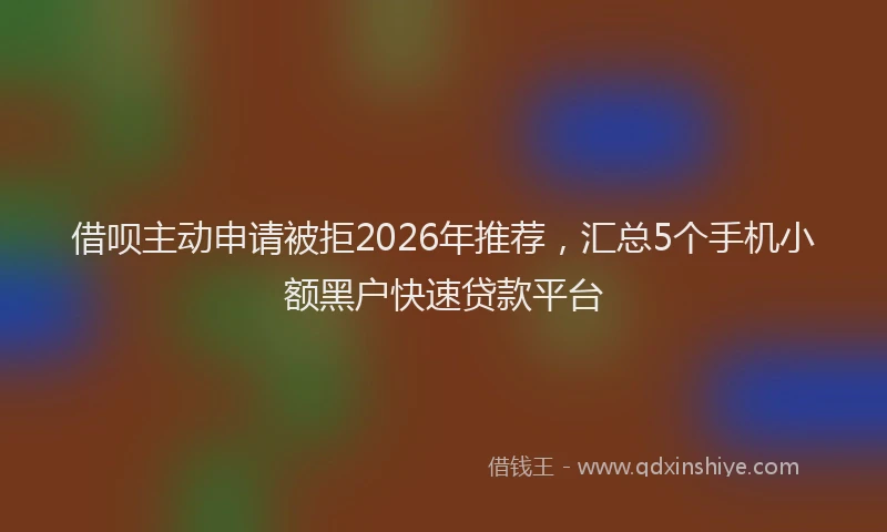 借呗主动申请被拒2026年推荐，汇总5个手机小额黑户快速贷款平台