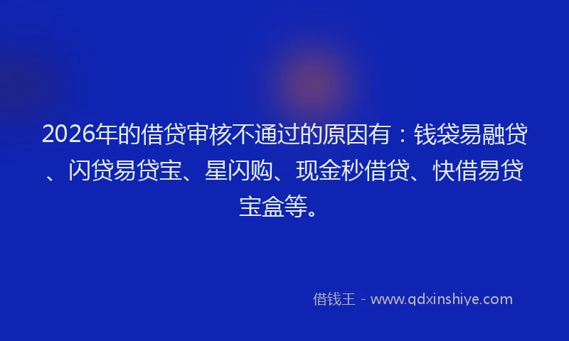 2026年的借贷审核不通过的原因有:钱袋易融贷、闪贷易贷宝、星闪购、现金秒借贷、快借易贷宝盒等。