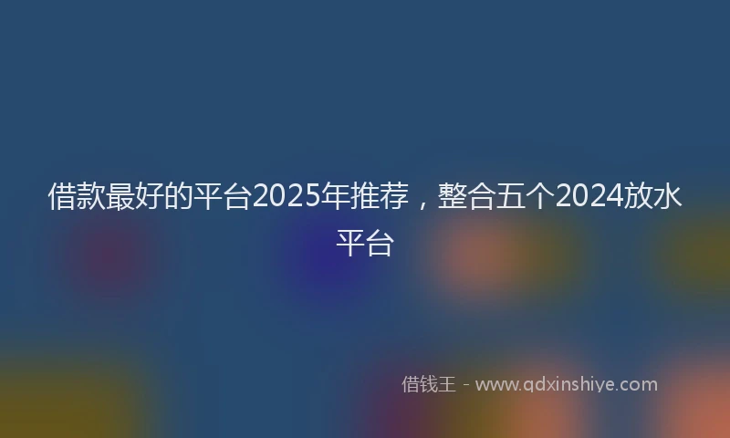 借款最好的平台2025年推荐，整合五个2024放水平台