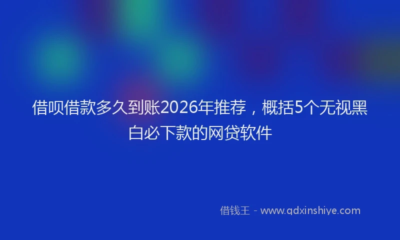 借呗借款多久到账2026年推荐,概括5个无视黑白必下款的网贷软件