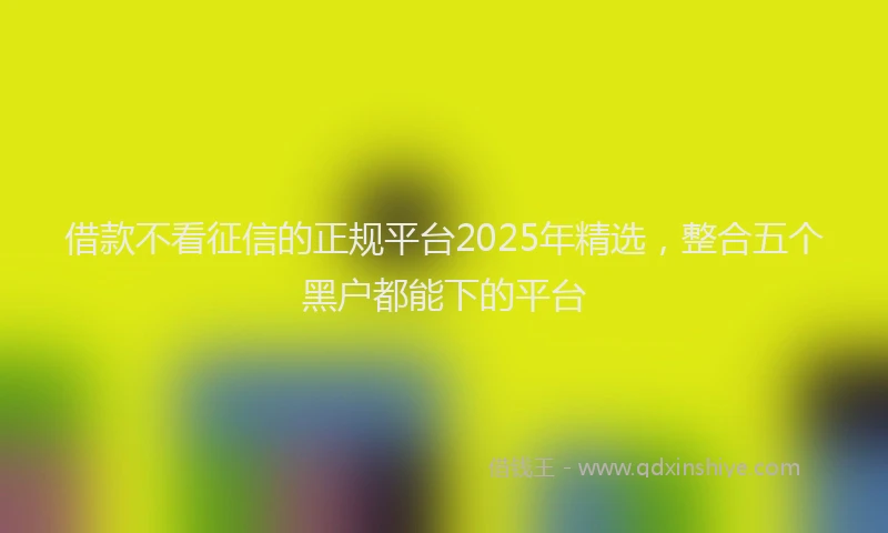 借款不看征信的正规平台2025年精选,整合五个黑户都能下的平台