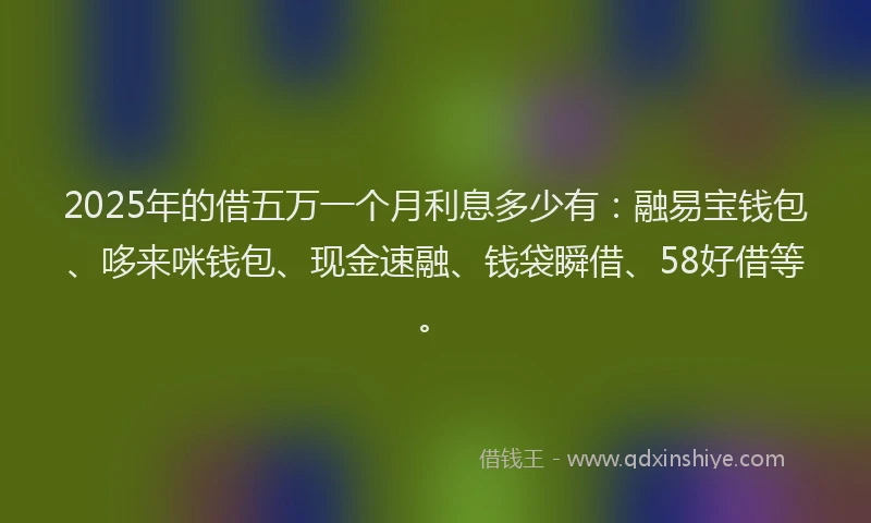 2025年的借五万一个月利息多少有：融易宝钱包、哆来咪钱包、现金速融、钱袋瞬借、58好借等。