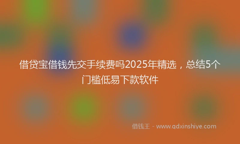 借贷宝借钱先交手续费吗2025年精选，总结5个门槛低易下款软件