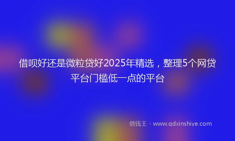 借呗好还是微粒贷好2025年精选,整理5个网贷平台门槛低一点的平台
