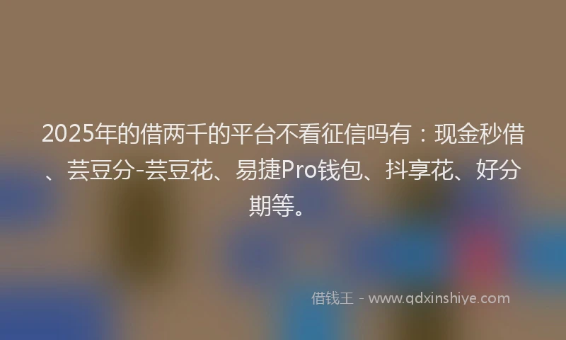 2025年的借两千的平台不看征信吗有：现金秒借、芸豆分-芸豆花、易捷Pro钱包、抖享花、好分期等。
