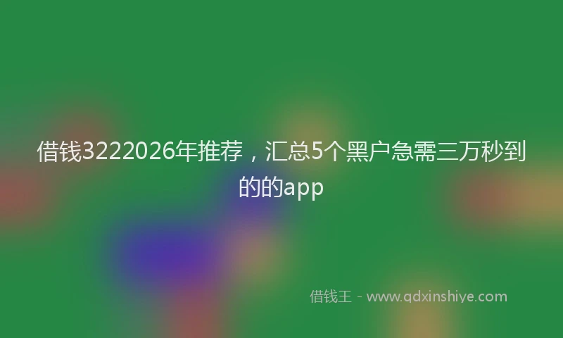 借钱3222026年推荐，汇总5个黑户急需三万秒到的的app