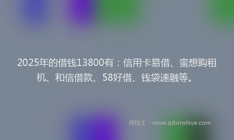 2025年的借钱13800有:信用卡易借、蛮想购租机、和信借款、58好借、钱袋速融等。