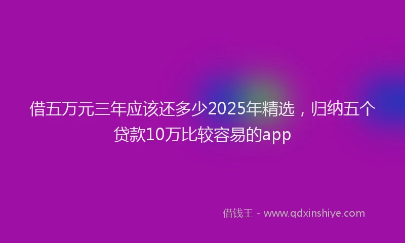 借五万元三年应该还多少2025年精选，归纳五个贷款10万比较容易的app