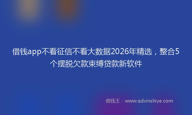 借钱app不看征信不看大数据2026年精选，整合5个摆脱欠款束缚贷款新软件