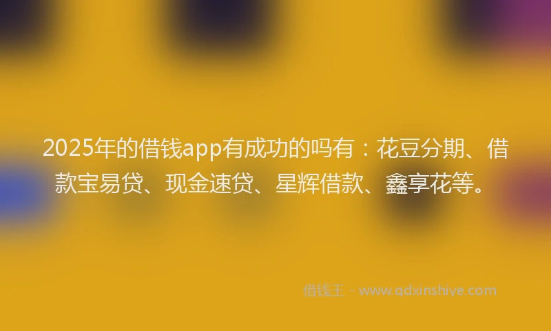 2025年的借钱app有成功的吗有:花豆分期、借款宝易贷、现金速贷、星辉借款、鑫享花等。