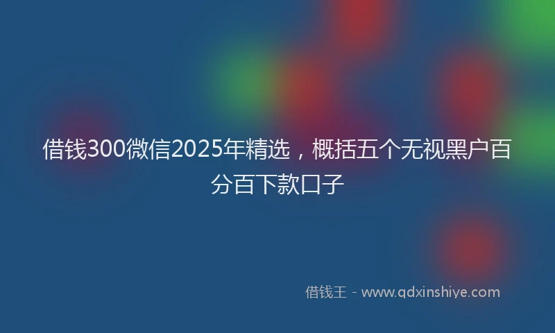 借钱300微信2025年精选，概括五个无视黑户百分百下款口子