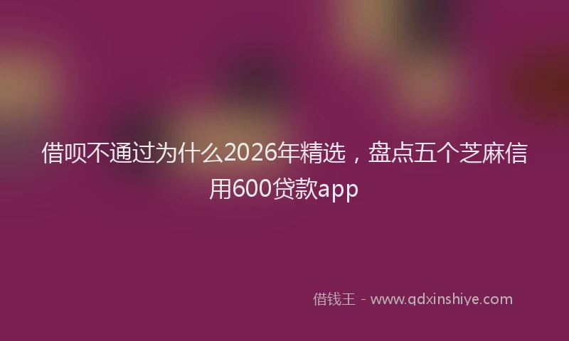 借呗不通过为什么2026年精选,盘点五个芝麻信用600贷款app