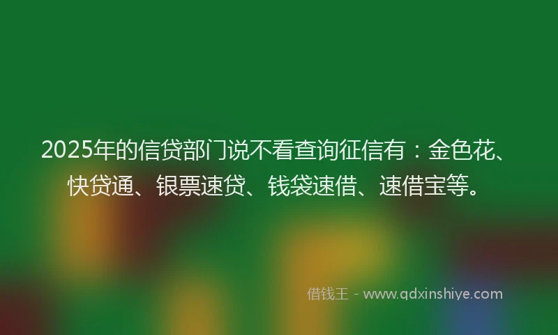 2025年的信贷部门说不看查询征信有：金色花、快贷通、银票速贷、钱袋速借、速借宝等。