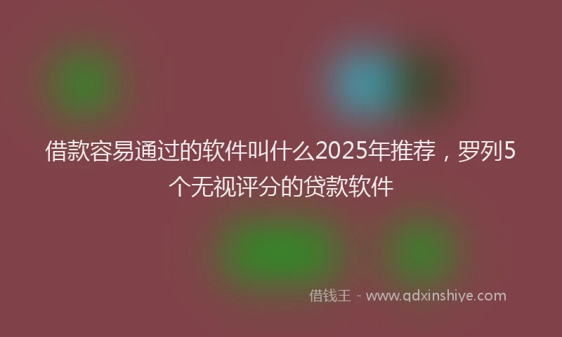 借款容易通过的软件叫什么2025年推荐，罗列5个无视评分的贷款软件