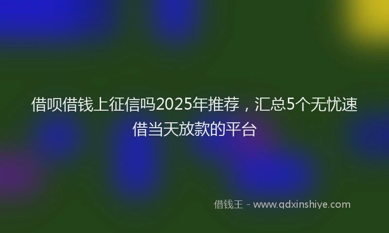 借呗借钱上征信吗2025年推荐,汇总5个无忧速借当天放款的平台