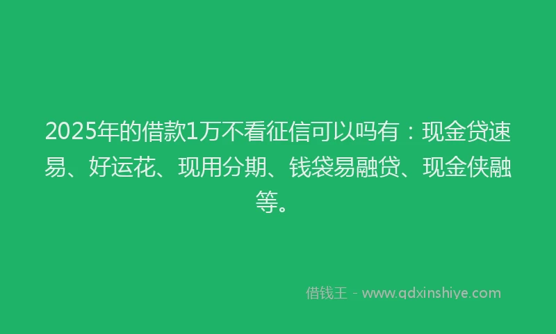 2025年的借款1万不看征信可以吗有：现金贷速易、好运花、现用分期、钱袋易融贷、现金侠融等。