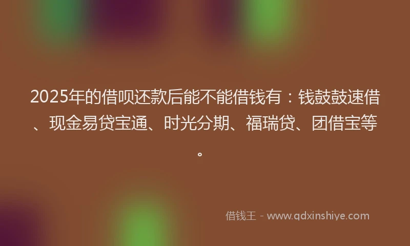 2025年的借呗还款后能不能借钱有：钱鼓鼓速借、现金易贷宝通、时光分期、福瑞贷、团借宝等。