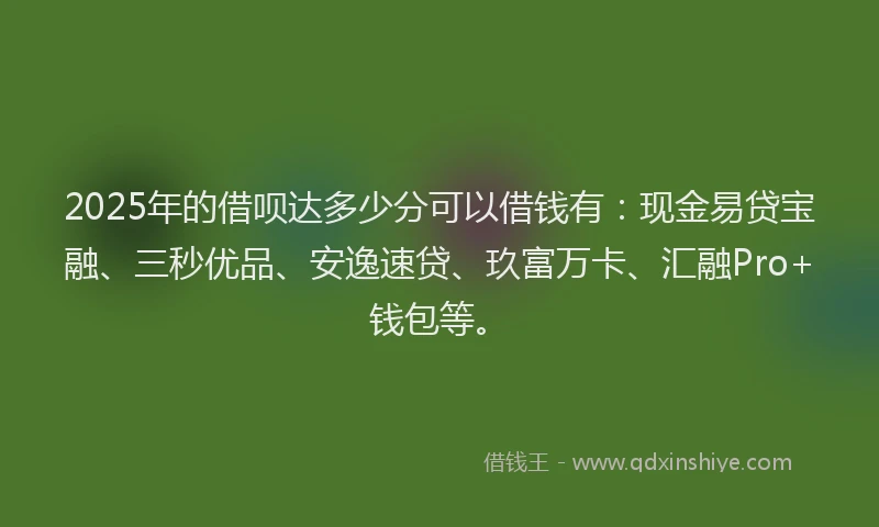 2025年的借呗达多少分可以借钱有：现金易贷宝融、三秒优品、安逸速贷、玖富万卡、汇融Pro+钱包等。