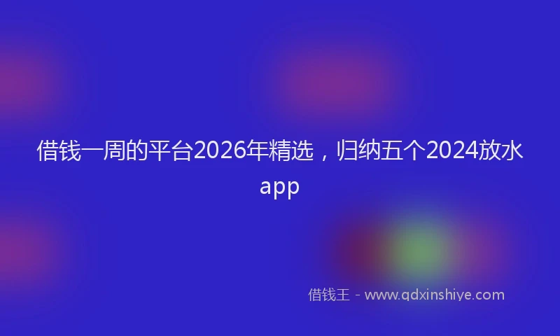 借钱一周的平台2026年精选，归纳五个2024放水app