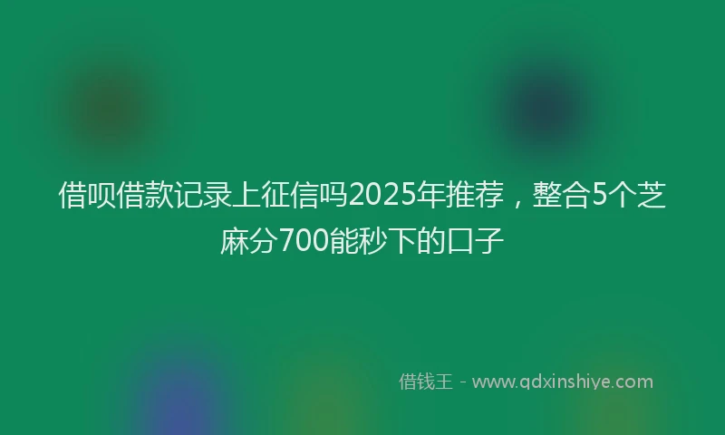 借呗借款记录上征信吗2025年推荐，整合5个芝麻分700能秒下的口子