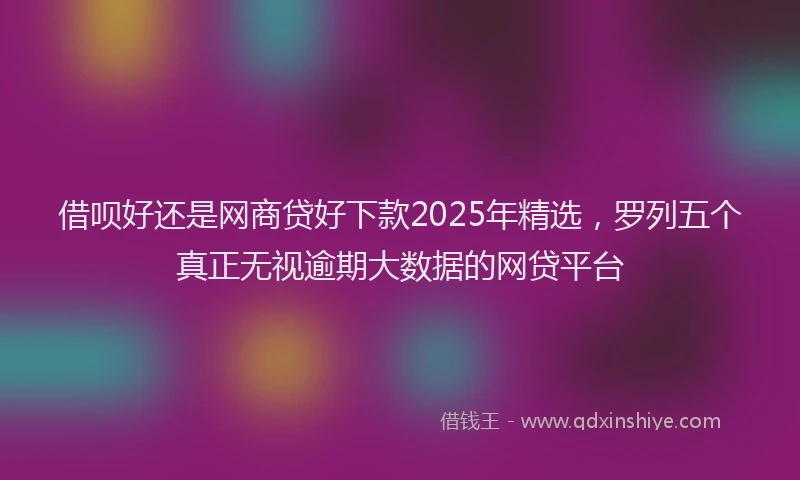 借呗好还是网商贷好下款2025年精选，罗列五个真正无视逾期大数据的网贷平台