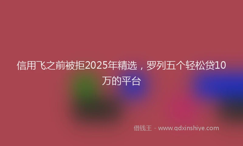 信用飞之前被拒2025年精选，罗列五个轻松贷10万的平台