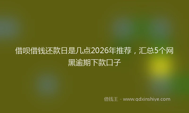 借呗借钱还款日是几点2026年推荐，汇总5个网黑逾期下款口子
