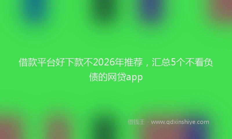 借款平台好下款不2026年推荐，汇总5个不看负债的网贷app