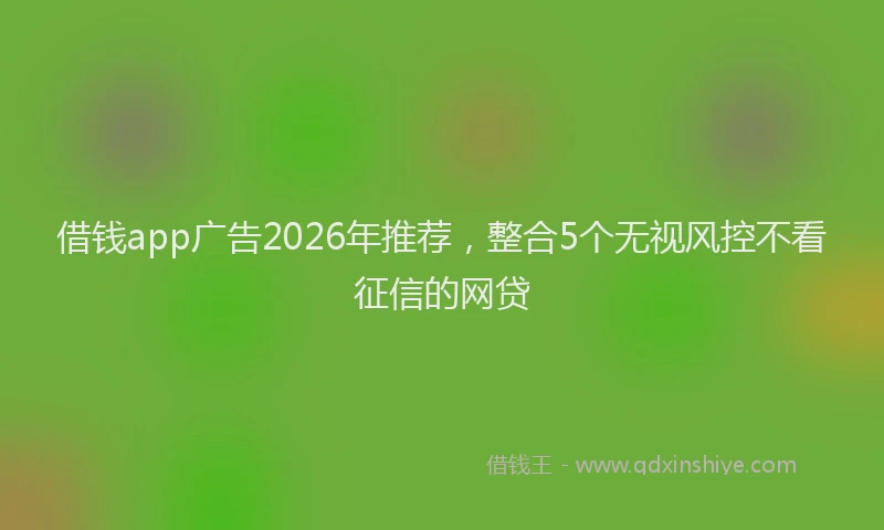 借钱app广告2026年推荐，整合5个无视风控不看征信的网贷