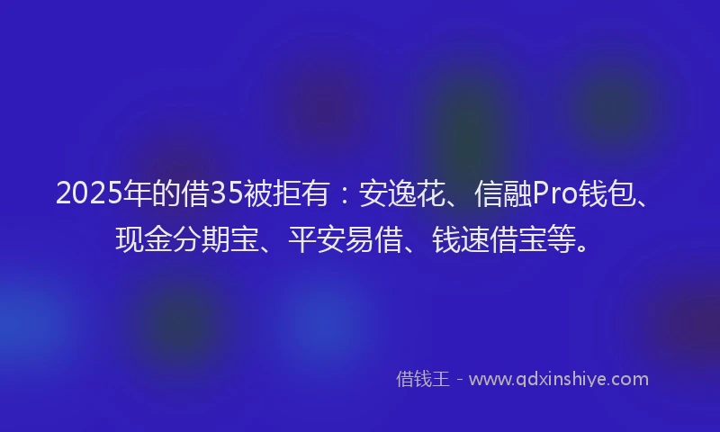 2025年的借35被拒有：安逸花、信融Pro钱包、现金分期宝、平安易借、钱速借宝等。