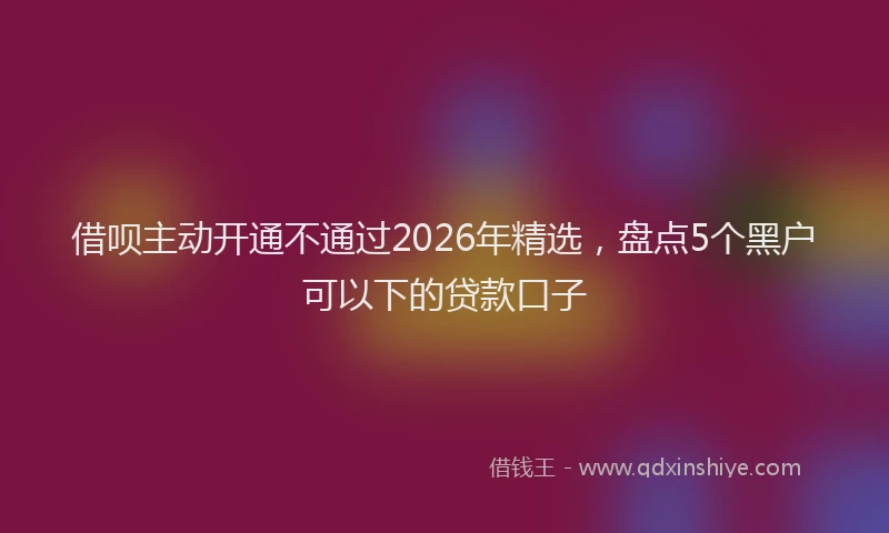 借呗主动开通不通过2026年精选，盘点5个黑户可以下的贷款口子