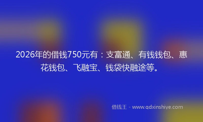 2026年的借钱750元有：支富通、有钱钱包、惠花钱包、飞融宝、钱袋快融途等。