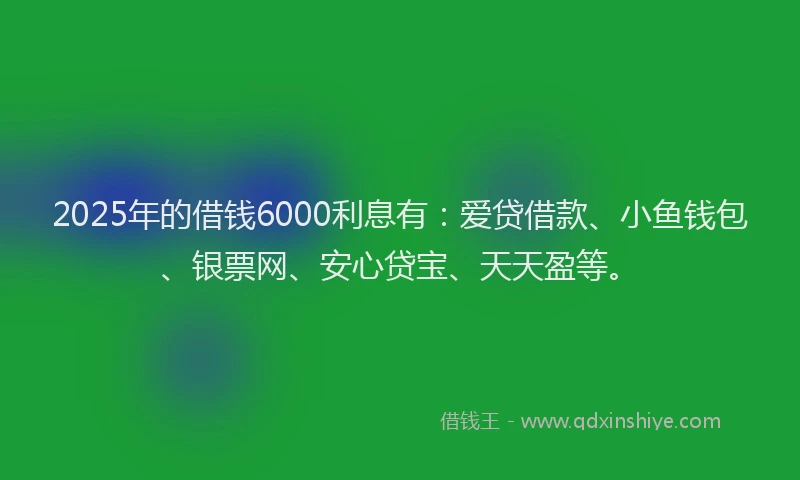 2025年的借钱6000利息有:爱贷借款、小鱼钱包、银票网、安心贷宝、天天盈等。