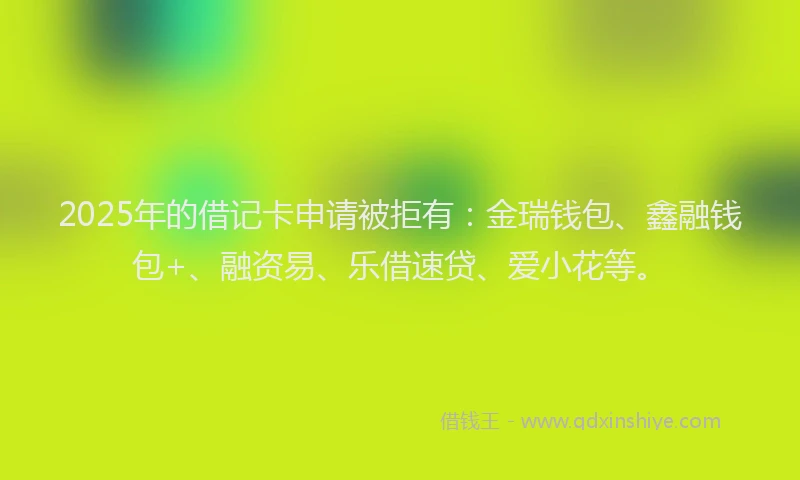 2025年的借记卡申请被拒有：金瑞钱包、鑫融钱包+、融资易、乐借速贷、爱小花等。