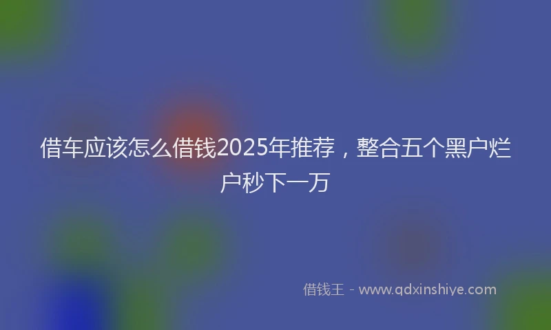 借车应该怎么借钱2025年推荐，整合五个黑户烂户秒下一万